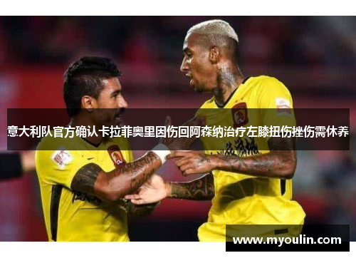 意大利队官方确认卡拉菲奥里因伤回阿森纳治疗左膝扭伤挫伤需休养