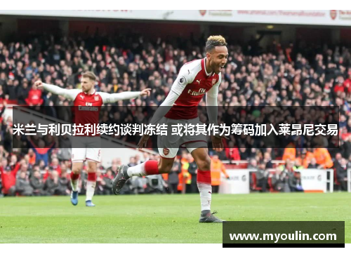 米兰与利贝拉利续约谈判冻结 或将其作为筹码加入莱昂尼交易