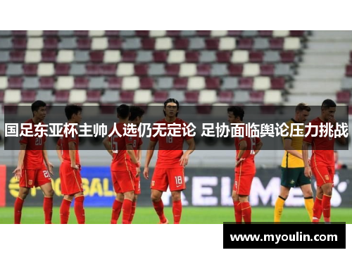 国足东亚杯主帅人选仍无定论 足协面临舆论压力挑战